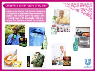 Creating a better future every day

Unilever is one of the world’s leading
 suppliers of fast-moving consumer
goods. We aim to provide people the
  world over with products that are
 good for them and good for others.
 