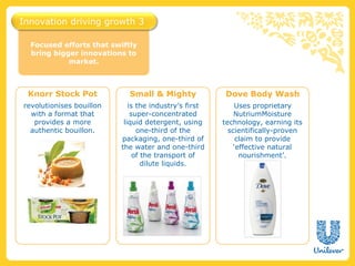 Innovation driving growth 3

  Focused efforts that swiftly
  bring bigger innovations to
            market.



 Knorr Stock Pot            Small & Mighty             Dove Body Wash
revolutionises bouillon      is the industry’s first       Uses proprietary
  with a format that          super-concentrated           NutriumMoisture
   provides a more         liquid detergent, using     technology, earning its
  authentic bouillon.           one-third of the         scientifically-proven
                          packaging, one-third of           claim to provide
                          the water and one-third          ‘effective natural
                               of the transport of           nourishment’.
                                  dilute liquids.
 
