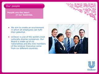 Our people

People are the heart
       of our business.




 ● We aim to create an environment
   in which all employees can fulfil
   their potential.

 ● Unilever is one of the world’s most
   culturally diverse companies. Our
   Board is made up of six
   nationalities and the nine members
   of the Unilever Executive come
   from six different countries.
 