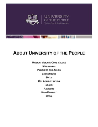 ABOUT UNIVERSITY OF THE PEOPLE
       MISSION, VISION & CORE VALUES
               MILESTONES
           PARTNERS AND ALLIES
               BACKGROUND
                   DATA
            KEY ADMINISTRATION
                  DEANS
                 ADVISORS
              HAITI PROJECT
                  MEDIA
 