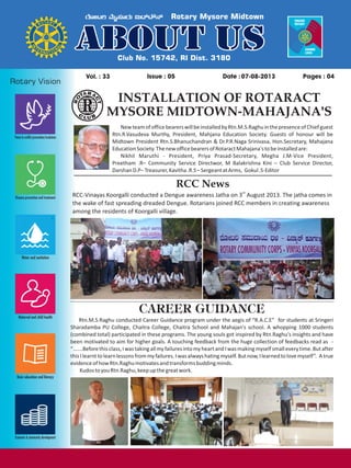 Issue : 05Vol. : 33 07-08-2013Date : Pages : 04
INSTALLATION OF ROTARACT
MYSORE MIDTOWN-MAHAJANA'S
NewteamofofficebearerswillbeinstalledbyRtn.M.S.RaghuinthepresenceofChiefguest
Rtn.R.Vasudeva Murthy, President, Mahjana Education Society. Guests of honour will be
Midtown President Rtn.S.Bhanuchandran & Dr.P.R.Naga Srinivasa, Hon.Secretary, Mahajana
EducationSociety.ThenewofficebearersofRotaractMahajana'stobeinstalledare:
Nikhil Maruthi - President, Priya Prasad-Secretary, Megha J.M-Vice President,
Preetham .R– Community Service Directwor, M Balakrishna Kini – Club Service Director,
DarshanD.P–Treasurer,Kavitha.R.S–SergeantatArms, Gokul.S-Editor
RCC News
rd
RCC-Vinayas Koorgalli conducted a Dengue awareness Jatha on 3 August 2013. The jatha comes in
the wake of fast spreading dreaded Dengue. Rotarians joined RCC members in creating awareness
among the residents of Koorgalli village.
CAREER GUIDANCE
Rtn.M.S.Raghu conducted Career Guidance program under the aegis of “R.A.C.E” for students at Sringeri
Sharadamba PU College, Chaitra College, Chaitra School and Mahajan's school. A whopping 1000 students
(combined total) participated in these programs. The young souls got inspired by Rtn.Raghu's insights and have
been motivated to aim for higher goals. A touching feedback from the huge collection of feedbacks read as -
“…….Beforethisclass,IwastakingallmyfailuresintomyheartandIwasmakingmyselfsmalleverytime.Butafter
thisIlearnttolearnlessonsfrommyfailures.Iwasalwayshatingmyself.Butnow,Ilearnedtolovemyself”. Atrue
evidenceofhowRtn.Raghumotivatesandtransformsbuddingminds.
KudostoyouRtn.Raghu,keepupthegreatwork.
 