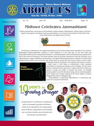 Issue : 08Vol. : 33 28-08-2013Date : Pages : 04
Krishna Janmashtami, also known as Krishnashtami, Saatam Aatham, Gokulashtami, Ashtami Rohini, Srikrishna
Jayanti, Sree Jayanti or sometimes merely as Janmashtami, is an annual commemoration of the birth of the
Hindu deity Krishna, the eighth avatar of Vishnu.
The festival is celebrated on the eighth day (Ashtami) of the Krishna Paksha (dark fortnight) of the month of
Bhadrapada (August–September; However, in both traditions it is the same day. So, we have works like
Vishnudharmottara Purana saying Krishna Ashtami is in the Bhadrapada month and Skanda Purana stating that it
falls in the month of Shravana) in the Hindu calendar. Rasa lila, dramatic enactments of the life of Krishna, are a
special feature in regions of Mathura and Vrindavan, and regions following Vaishnavism in Manipur. The Dahi Handi
celebrate God's playful and mischievous side, where teams of young men form human towers to reach a high-
hanging pot of butterand breakit.This tradition,also knownas uriadi,is
a major event in Tamil Nadu on Gokulashtami. Hindu celebrate
Janmashtami by fasting and staying up until midnight, the time when
Krishna is believed to have been born. Images of Krishna's infancy are
placed in swings and cradles in temples and homes. At midnight
devotees gather around for devotional songs, dance and exchange gifts.
Some temples also conduct reading of the Hindu religious scripture
BhagavadGita.(Source:Wikipedia.org)
Today Midtown is celebrating 'Gokalashtami' in a distinctive way.
Come,letusenjoythecelebrations.
Congratulations!! to all Rotarians completing 10
years of meaningful association with Rotary.
Thanks to the 'Navarathnas' for hosting today's
dinner. BTW due congratulations to Rtn.Nandoo
too, as all these members were inducted to the
club during his presidentship!!!
Midtown Celebrates Janmashtami
 