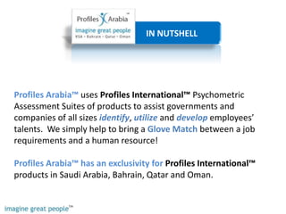                         IN NUTSHELL Profiles Arabia™ uses Profiles International™ Psychometric Assessment Suites of products to assist governments and companies of all sizes identify, utilizeand developemployees’ talents.  We simply help to bring a Glove Match between a job requirements and a human resource!  Profiles Arabia™ has an exclusivity for Profiles International™ products in Saudi Arabia, Bahrain, Qatar and Oman. 