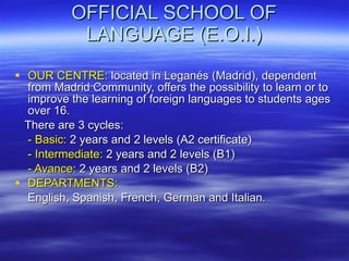 OFFICIAL SCHOOL OF LANGUAGE (E.O.I.) OUR CENTRE:  located in Leganés (Madrid), dependent from Madrid Community, offers the possibility to learn or to improve the learning of foreign languages to students ages over 16. There are 3 cycles: - Basic:  2 years and 2 levels (A2 certificate) - Intermediate:  2 years and 2 levels (B1) - Avance:  2 years and 2 levels (B2) DEPARTMENTS: English, Spanish, French, German and Italian. 