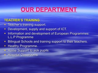 OUR DEPARTMENT TEACHER’S TRAINING Teacher’s training support. Development, supply and support of ICT. Information and development of European Programmes: L.L.P Programme Bilingual Schools and training support to their teachers. Healthy Programme. Home Support to sick pupils. Hospital Classrooms 