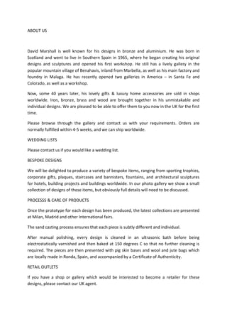 ABOUT US



David Marshall is well known for his designs in bronze and aluminium. He was born in
Scotland and went to live in Southern Spain in 1965, where he began creating his original
designs and sculptures and opened his first workshop. He still has a lively gallery in the
popular mountain village of Benahavis, inland from Marbella, as well as his main factory and
foundry in Malaga. He has recently opened two galleries in America – in Santa Fe and
Colorado, as well as a workshop.

Now, some 40 years later, his lovely gifts & luxury home accessories are sold in shops
worldwide. Iron, bronze, brass and wood are brought together in his unmistakable and
individual designs. We are pleased to be able to offer them to you now in the UK for the first
time.

Please browse through the gallery and contact us with your requirements. Orders are
normally fulfilled within 4-5 weeks, and we can ship worldwide.

WEDDING LISTS

Please contact us if you would like a wedding list.

BESPOKE DESIGNS

We will be delighted to produce a variety of bespoke items, ranging from sporting trophies,
corporate gifts, plaques, staircases and bannisters, fountains, and architectural sculptures
for hotels, building projects and buildings worldwide. In our photo gallery we show a small
collection of designs of these items, but obviously full details will need to be discussed.

PROCESSS & CARE OF PRODUCTS

Once the prototype for each design has been produced, the latest collections are presented
at Milan, Madrid and other International fairs.

The sand casting process ensures that each piece is subtly different and individual.

After manual polishing, every design is cleaned in an ultrasonic bath before being
electrostatically varnished and then baked at 150 degrees C so that no further cleaning is
required. The pieces are then presented with pig skin bases and wool and jute bags which
are locally made in Ronda, Spain, and accompanied by a Certificate of Authenticity.

RETAIL OUTLETS

If you have a shop or gallery which would be interested to become a retailer for these
designs, please contact our UK agent.
 