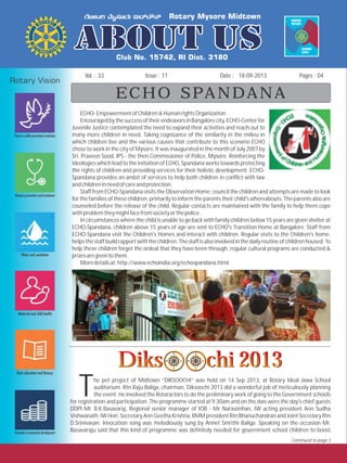 Issue : 11Vol. : 33 18-09-2013Date : Pages : 04
ECHO SPANDANA
ECHO-EmpowermentofChildren&HumanrightsOrganization
EncouragedbythesuccessoftheirendeavorsinBangalorecity,ECHO-Centerfor
Juvenile Justice contemplated the need to expand their activities and reach out to
many more children in need. Taking cognizance of the similarity in the milieu in
which children live and the various causes that contribute to this scenario ECHO
chose to work in the city of Mysore. It was inaugurated in the month of July 2007 by
Sri. Praveen Sood, IPS - the then Commissioner of Police, Mysore. Reinforcing the
ideologies which lead to the initiation of ECHO, Spandana works towards protecting
the rights of children and providing services for their holistic development. ECHO-
Spandana provides an ambit of services to help both children in conflict with law
andchildreninneedofcareandprotection.
Staff from ECHO-Spandana visits the Observation Home, council the children and attempts are made to look
for the families of these children, primarily to inform the parents their child's whereabouts. The parents also are
counseled before the release of the child. Regular contacts are maintained with the family to help them cope
withproblemtheymightfacefromsocietyorthepolice.
In circumstances where the child is unable to go back with family children below 15 years are given shelter at
ECHO-Spandana, children above 15 years of age are sent to ECHO's Transition Home at Bangalore. Staff from
ECHO-Spandana visit the Children's Homes and interact with children. Regular visits to the Children's home,
helpsthestaffbuildrapport withthechildren.Thestaffisalsoinvolvedinthedailyroutineof childrenhoused. To
help these children forget the ordeal that they have been through, regular cultural programs are conducted &
prizesaregiventothem.
Moredetailsat:http://www.echoindia.org/echospandana.html
Diks chi 2013Diks chi 2013Diks chi 2013Diks chi 2013
he pet project of Midtown “DIKSOOCHI” was held on 14 Sep 2013, at Rotary Ideal Jawa School
auditorium. Rtn Raju Baliga, chairman, Diksoochi 2013 did a wonderful job of meticulously planning
Tthe event. He involved the Rotaractors to do the preliminary work of going to the Government schools
for registration and participation. The programme started at 9:30am and on the dais were the day's chief guests
DDPI Mr. B.K.Basavaraj, Regional senior manager of IOB - Mr Narasimhan, IW acting president Ann Sudha
Vishwanath, IW Hon. Secretary Ann Geetha Krishna, RMM president Rtn Bhanuchandran and Joint Secretary Rtn
D.Srinivasan. Invocation song was melodiously sung by Annet Smrithi Baliga. Speaking on the occasion Mr.
Basavaraju said that this kind of programme was definitely needed for government school children to boost
Continued to page 3
 