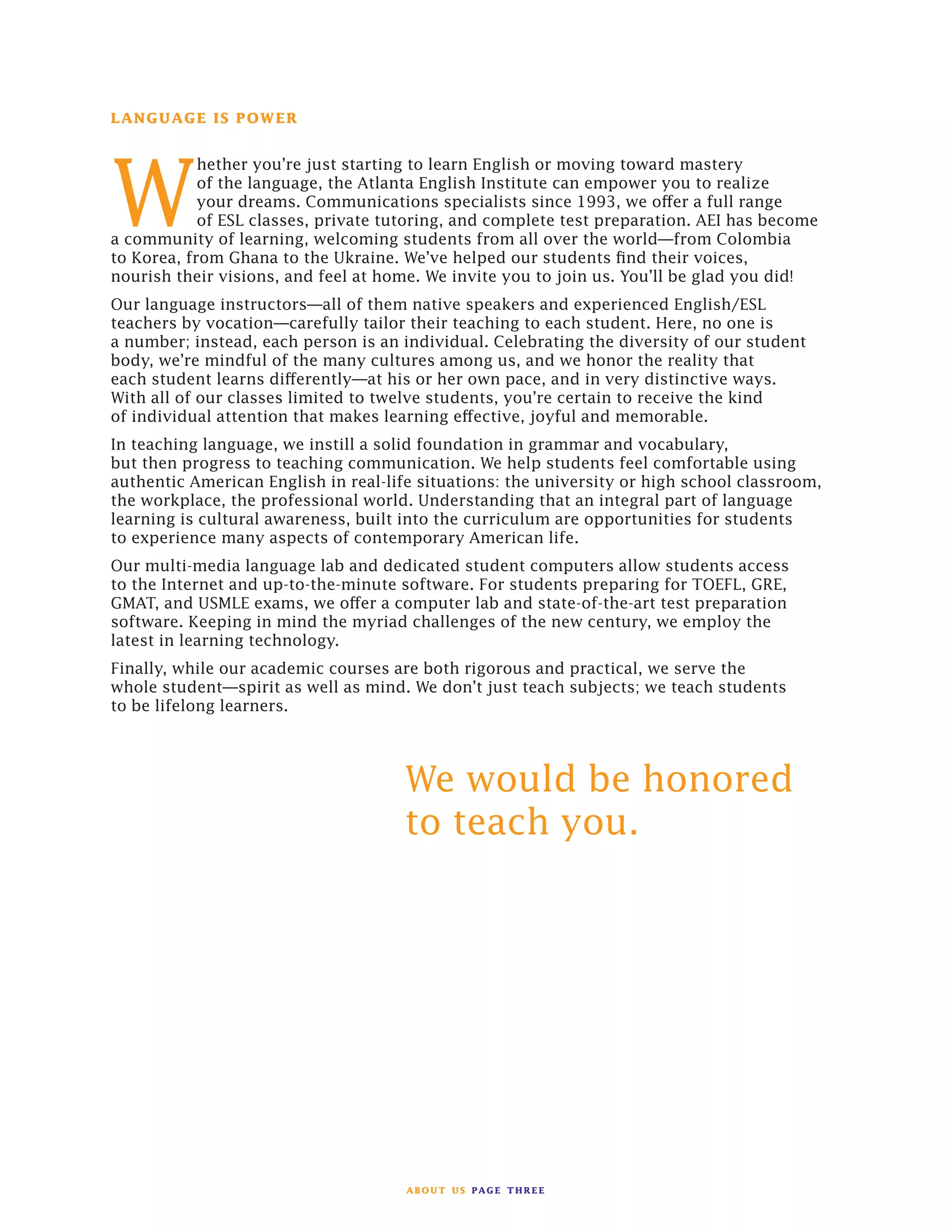 about us page three
LANGUAGE IS POWER
W
hether you’re just starting to learn English or moving toward mastery
of the language, the Atlanta English Institute can empower you to realize
your dreams. Communications specialists since 1993, we offer a full range
of ESL classes, private tutoring, and complete test preparation. AEI has become
a community of learning, welcoming students from all over the world—from Colombia
to Korea, from Ghana to the Ukraine. We’ve helped our students find their voices,
nourish their visions, and feel at home. We invite you to join us. You’ll be glad you did!
Our language instructors—all of them native speakers and experienced English/ESL
teachers by vocation—carefully tailor their teaching to each student. Here, no one is
a number; instead, each person is an individual. Celebrating the diversity of our student
body, we’re mindful of the many cultures among us, and we honor the reality that
each student learns differently—at his or her own pace, and in very distinctive ways.
With all of our classes limited to twelve students, you’re certain to receive the kind
of individual attention that makes learning effective, joyful and memorable.
In teaching language, we instill a solid foundation in grammar and vocabulary,
but then progress to teaching communication. We help students feel comfortable using
authentic American English in real-life situations: the university or high school classroom,
the workplace, the professional world. Understanding that an integral part of language
learning is cultural awareness, built into the curriculum are opportunities for students
to experience many aspects of contemporary American life.
Our multi-media language lab and dedicated student computers allow students access
to the Internet and up-to-the-minute software. For students preparing for TOEFL, GRE,
GMAT, and USMLE exams, we offer a computer lab and state-of-the-art test preparation
software. Keeping in mind the myriad challenges of the new century, we employ the
latest in learning technology.
Finally, while our academic courses are both rigorous and practical, we serve the
whole student—spirit as well as mind. We don’t just teach subjects; we teach students
to be lifelong learners.
						
	 We would be honored 		
	 to teach you.
		
 