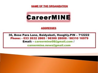NAME OF THE ORGANIZATION




           CareerMINE
                    ADDRESSES

36, Bose Para Lane, Baidyabati, Hooghly.PIN – 712222
 Phone: - 033 2632 2865 / 98300 28008 / 98310 16979
         Email: - careermine08@gmail.com /
            careermine.news@gmail.com
 