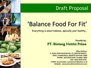 Draft Proposal


‘Balance Food For Fit’
 Everything is about balance, specially your healthy…



                                                   Provide by:
               PT. Bintang Nutrisi Prima

                                                    Office Address:
                 JL. BUKIT DURI SELATAN NO. 72, (APOTIK MIASTI)
                     TEBET, CASABLANCA, JAKARTA SELATAN 12840
                           PHONE.: (021) 8370 4545 Ext 8001- 8003
                                            FAX.: (021) 8370 2750.
                  E-MAIL: pt.primadiet_nutritioncare@yahoo.co.id
                       Webside : www.primadietnutritioncare.com
 