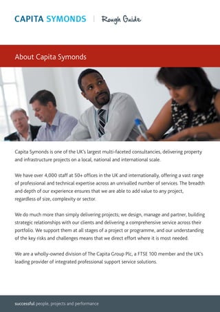 About Capita Symonds




Capita Symonds is one of the UK’s largest multi-faceted consultancies, delivering property
and infrastructure projects on a local, national and international scale.


We have over 4,000 staff at 50+ offices in the UK and internationally, offering a vast range
of professional and technical expertise across an unrivalled number of services. The breadth
and depth of our experience ensures that we are able to add value to any project,
regardless of size, complexity or sector.

We do much more than simply delivering projects; we design, manage and partner, building
strategic relationships with our clients and delivering a comprehensive service across their
portfolio. We support them at all stages of a project or programme, and our understanding
of the key risks and challenges means that we direct effort where it is most needed.


We are a wholly-owned division of The Capita Group Plc, a FTSE 100 member and the UK’s
leading provider of integrated professional support service solutions.




successful people, projects and performance
 