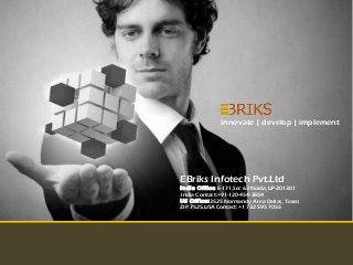 innovate | develop | implement




EBriks Infotech Pvt.Ltd
India Office :E-171,Sec 63 Noida,UP-201301
 India Contact:+91-120-454-3504
US O ff ice:3525 Normandy Area Dallas, Texas
ZIP:7525,USA Contact:+1 732 595 7055




                      Copyright Reserved EBriks Infotech 2012
 