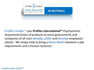                         IN NUTSHELL Profiles Arabia™ uses Profiles International™ Psychometric Assessment Suites of products to assist governments and companies of all sizes identify, utilizeand developemployees’ talents.  We simply help to bring a Glove Match between a job requirements and a human resource!  