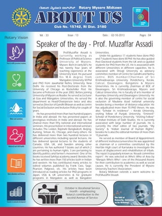 Issue : 13Vol. : 33 02-10-2013Date : Pages : 04
Speaker of the day - Prof. Muzaffar Assadi
Prof.Muzaffar Assadi is Universities.
currently working as Under his guidance 11 students have done PhD
Professor of Political Science and 7 students have done M.Phil. He has also guided
University of Mysore, Post-Doctoral students from the UK and co-guided
Mysore. Born in early 60's, he students for PhD from the US. He is associated with
has twenty four years of different Universities in different capacities. He is
teaching experience at the associated with Shivaji University as advisory
University level. He pursued committee member of Centre for Gandhi and Nehru
his M.A degree from centre. BOS member/Chairman of Sri
Mangalore University, M.Phil Krishnadevaraya University, Pondicherry, Kerala,
and PhD from Jawaharlal Nehru University, New Calicut, Davanagere, Bangalore & Mysore
Delhi. He received his Post-Doctorate from the Universities. He is currently chairman of BOE of
University of Chicago as Rockefeller Post. He Davanagere, Sri Krishnadevaraya, Mysore and
became a Professor in the year 2002. Before joining Calicut Universities. He is Faculty of arts member of
University of Mysore as Reader, he served as Lecturer Kuvempu University and Davanagere University. He
at Goa and Mangalore Universities. He served the is also the governing member of centre for social
department as Head/Chairperson twice and also exclusion of Maulana Azad national university
served as Director of Gandhi Bhavan as well as centre besides being a member of distance education. He
for Social Exclusion and Inclusive Policy for couple of has adjudicated more than 70 PhD theses. He was
years. also “Scholar in residence” - Kerala University,
He has presented more than two hundred papers visiting fellow of Punjab University, “Eminent”
in India and abroad. He has presented papers at Scholar of Pondicherry University, “Visiting Fellow”
prestigious institutes in India and abroad. He has of Indian Institute of Dalit Studies. He is currently
chaired more than fifty national and international associated with large number of journals. He is
seminars. His presentation in international seminars currently the chief editor of two journals, “My
includes The Leiden, Rajshahi Bangladesh, Beijing, Society” & “Indian Journal of Human Rights”,
Kuming, Tehran, KL, Chicago, and many others. He besides he is also the editorial member of more than
has delivered more than two hundred lectures in 15 journals.
different universities including special lectures. He He served as member of Board of Appointment
has delivered special lectures to the students of of different institutes/universities He was appointed
Canada, USA, UK, and Sweden among other as chairman of a committee constituted by the
countries. He has authored 7 books out of which 2 Hon'ble High court of Karnataka to investigate the
are pertaining to human rights, 3 are pertaining to issues of displacement and rehabilitation of tribals.
Identify politics and farmer's movement. One of his The report is popularly known as “Assadi committee
books received Sahitya academy award. Besides this report”. He was selected as Who's Who of Asia by
he has written more than 150 articles both in Indian “Marquis Who's Who”- one of the thousand Asians
and western. He has contributed many articles to for their contribution to academics as well as social
edited volumes published by Frank Cass, Sage, causes. He is currently the President of Mysore
Pearson, Palgrave, etc. His articles have been University Teachers' Association.
introduced as reading articles for PhD programs in Rotary Midtown extends a warm welcome to
Japan, USA & UK universities & for graduate Prof.Muzaffer Assadi.
programs in Mangalore as well as Bangalore
October is Vocational Service
month - emphasizing
Rotary's contribution to the
second Avenue of Service
Courtesy:Internet
 