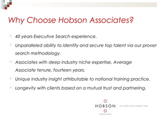 Why Choose Hobson Associates?
   40 years Executive Search experience.
   Unparalleled ability to identify and secure top talent via our proven
    search methodology.
   Associates with deep industry niche expertise. Average
    Associate tenure, fourteen years.
   Unique industry insight attributable to national training practice.
   Longevity with clients based on a mutual trust and partnering.
 