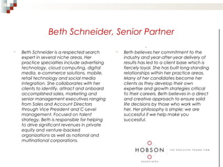 Beth Schneider, Senior Partner
                                                              .
   Beth Schneider is a respected search           Beth believes her commitment to the
    expert in several niche areas. Her              industry and year-after-year delivery of
    practice specialties include advertising        results has led to a client base which is
    technology, cloud computing, digital            fiercely loyal. She has built long-standing
    media, e-commerce solutions, mobile,            relationships within her practice areas.
    retail technology and social media              Many of her candidates become her
    integration. She collaborates with her          clients as they develop their own
    clients to identify, attract and onboard        expertise and growth strategies critical
    accomplished sales, marketing and               to their careers. Beth believes in a direct
    senior management executives ranging            and creative approach to ensure solid
    from Sales and Account Directors                life decisions by those who work with
    through Vice President and C-Level              her. Her philosophy is simple; we are
    management. Focused on talent                   successful if we help make you
    strategy, Beth is responsible for helping       successful.
    to drive significant revenues in private
    equity and venture-backed
    organizations as well as national and
    multinational corporations.
 