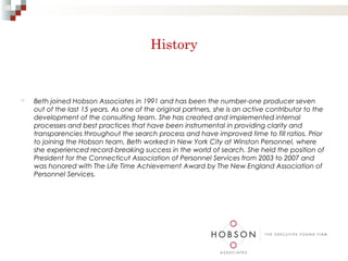 History


   Beth joined Hobson Associates in 1991 and has been the number-one producer seven
    out of the last 15 years. As one of the original partners, she is an active contributor to the
    development of the consulting team. She has created and implemented internal
    processes and best practices that have been instrumental in providing clarity and
    transparencies throughout the search process and have improved time to fill ratios. Prior
    to joining the Hobson team, Beth worked in New York City at Winston Personnel, where
    she experienced record-breaking success in the world of search. She held the position of
    President for the Connecticut Association of Personnel Services from 2003 to 2007 and
    was honored with The Life Time Achievement Award by The New England Association of
    Personnel Services.
 