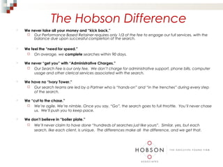 The Hobson Difference
   We never take all your money and “kick back.”
      Our Performance Based Retainer requires only 1/3 of the fee to engage our full services, with the
        balance due upon successful completion of the search.

   We feel the “need for speed.”
      On average, we complete searches within 90 days.

   We never “get you” with “Administrative Charges.”
      Our Search Fee is our only fee. We don’t charge for administrative support, phone bills, computer
        usage and other clerical services associated with the search.

   We have no “Ivory Tower.”
      Our search teams are led by a Partner who is “hands-on” and “in the trenches” during every step
        of the search.

   We “cut to the chase.”
      We’re agile. We’re nimble. Once you say, “Go”, the search goes to full throttle. You’ll never chase
         us. We’ll push you to keep pace.

   We don’t believe in “boiler plate.”
        We’ll never claim to have done “hundreds of searches just like yours”. Similar, yes, but each
         search, like each client, is unique. The differences make all the difference, and we get that.
 