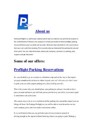 About us
Parking Preflight is a well-known website which built an index for you with all the airports in
the United States of America. Our purpose is to help you decide of which preflight parking
lot you will leave your car safely and securely. We know how important it is for you to know
that your car is safe from stealing. This is exactly why we indexed all the parking lots around
all air ports. You can read information about each company, see how it is working, print
coupons and get discounts!
Some of our offers:
Preflight Parking Reservations
So, you decided to go on vacation or a bushiness trip and on the way to the airport
you just remembered you have no where to park your car? (Of curse you don’t want
to park your car in the airport parking lot as they will rip you off).
This is the reason why you should plane your parking in advance. In order to have
piece in mind and know you will find youcar just the way you left it, you want to park
it somewhere safe and secure.
The easiest way to do so is to read about all the parking lots around the airport you are
lifting off from. On Parking Preflight.us you will be able to read about the service
each company gives and even make reservations online.
It is a well-known that you can get better price for reservations instead of
driving straight to the airport without knowing where you going to park. Making a
 