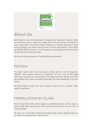 About Us
Boost Buddy is a new brand dedicated to supporting our customers’ long-term health
and well-being. While a varied and healthy diet is the best source of nutrients, for
many young adults, their hectic modern lifestyles and constant demands of study,
work and partying can make it hard for them to find the right balance. That’s where
new BOOST BUDDY comes in. Our first product is a personalised multivitamin that is
the first of its kind in the world today.
We combine 6 unique features in the Boost Buddy multivitamin:
PROVEN
The health claims made for all our products comply with the new EU Regulation
432/2012, which became effective on December 14th
2012. Over 44,000 health
claims were assessed by the European Food Safety Authority (EFSA) and EFSA
were satisfied that a cause and effect relationship had been established in only 241
of them.
All Boost Buddy formulae have been prepared using the new permitted claims
register for guidance;
FORMULATION BY CLAIM
From the permitted health claims register we identified nutrients with the same or
similar health claims approved by EFSA and then combine them into our own 12
unique formulae.
We name our 12 formulae to reflect the permitted health claims, making it easier for
the customer to choose what is right for them.
 