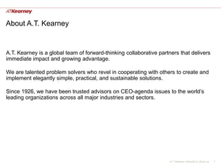 About A.T. Kearney


A.T. Kearney is a global team of forward-thinking collaborative partners that delivers
immediate impact and growing advantage.

We are talented problem solvers who revel in cooperating with others to create and
implement elegantly simple, practical, and sustainable solutions.

Since 1926, we have been trusted advisors on CEO-agenda issues to the world’s
leading organizations across all major industries and sectors.




                                                                    A.T. Kearney Library2012_About us   1
 