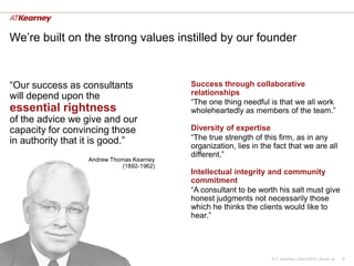 We’re built on the strong values instilled by our founder


“Our success as consultants                Success through collaborative
will depend upon the                       relationships
                                           “The one thing needful is that we all work
essential rightness                        wholeheartedly as members of the team.”
of the advice we give and our
capacity for convincing those              Diversity of expertise
in authority that it is good.”             “The true strength of this firm, as in any
                                           organization, lies in the fact that we are all
                                           different.”
                  Andrew Thomas Kearney
                             (1892-1962)
                                           Intellectual integrity and community
                                           commitment
                                           “A consultant to be worth his salt must give
                                           honest judgments not necessarily those
                                           which he thinks the clients would like to
                                           hear.”




                                                                    A.T. Kearney Library2012_About us   6
 