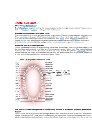 Dental Sealants

What are dental sealants?
Dental sealants are plastic coatings that are usually placed on the chewing (occlusal) surface of the permanent ba
teeth — the molars and premolars — to help protect them from decay.
Why are dental sealants placed on teeth?
The chewing surfaces of the molar and premolar teeth have grooves — "fissures" — that make them vulnerable to dec
These fissures can be deep, are difficult to clean, and can be narrower than even a single bristle of a toothbrush.
Plaqueaccumulates in these areas, and the acid from bacteria in the plaque attacks the enamel and cavities can
develop. Fluoride helps prevent decay and helps protect all the surfaces of the teeth, dental sealants provide extra
protection for the grooved and pitted areas by providing a smooth surface covering over the fissured area.

When are dental sealants placed?
The first dental sealant to be placed is usually on the fissure of the first permanent molartooth, once the chewing surfac
the tooth has erupted completely beyond the gum. This tooth grows in behind the baby teeth. If the chewing (occlusal)
surfaces of these teeth are sealed, the dental sealant will help protect the tooth. Except for the wisdom teeth, which com
through much later, the molars and premolars continue to erupt until eleven-thirteen years of age and the chewing surfa
of these teeth can be sealed after they have erupted beyond the gum.

Are dental sealants only placed on the chewing surface of molar and premolar permanent
teeth?
Dental sealants are usually placed on the chewing surfaces of these teeth because these are the areas and teeth that
typically have deep fissures. Dental sealants are sometimes also used on other permanent teeth if they have grooves o
pits, to help protect these surfaces. In some children, the molars in the primary dentition (baby teeth) also have grooves

 