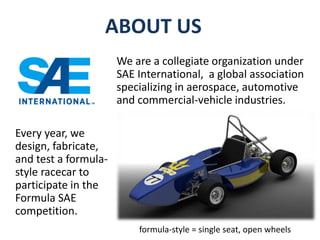 ABOUT US 
We are a collegiate organization under 
SAE International, a global association 
specializing in aerospace, automotive 
and commercial-vehicle industries. 
Every year, we 
design, fabricate, 
and test a formula-style 
racecar to 
participate in the 
Formula SAE 
competition. 
formula-style = single seat, open wheels 
 