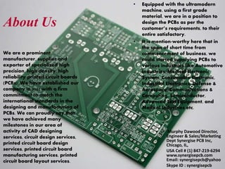 About Us
We are a prominent
manufacturer, supplier and
exporter of specialized high
precision, high density, high
reliability printed circuit boards
(PCBs). We have established our
company in 2002 with a firm
commitment to match the
international standards in the
designing and manufacturing of
PCBs. We can proudly say that
we have achieved many
milestones in our area of
activity of CAD designing
services, circuit design services,
printed circuit board design
services, printed circuit board
manufacturing services, printed
circuit board layout services.
Murphy Dawood Director,
Engineer & Sales/Marketing
Dept Synergise PCB Inc,
Chicago, IL,
USA Cell # (1) 847-219-6294
www.synergisepcb.com
Email: synergisepcb@yahoo
Skype ID : synergisepcb
• Equipped with the ultramodern
machine, using a first grade
material, we are in a position to
design the PCBs as per the
customer’s requirements, to their
entire satisfactory.
• It is mention-worthy here that in
the span of short time from
commencement of business, we
could started supplying PCBs to
various industries like Automotive
Industries, Medical Electronic
System, Consumable Electronic,
Industrial Electronics, Defense &
Aerospace, Communications &
Computing, Semiconductor,
Advanced Test Equipment, and
Medical Industries etc.
 