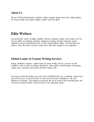 About Us
We are a US based incorporated academic writing company having been in the writing industry
for 10 years being active players helping students across the globe.
Elite Writers
Our professional writers are highly qualified university graduates mainly from Canada, UK, US,
who are skilled at completing academic assignments keeping with their education system,
regulations and your specifications.Also we have trained support officers who deal with your
concern. They also ensure our prices remain lower than those charged by our competitors.
Global Leader in Custom Writing Services
Having established ourselves a global leader in custom writing services, you have our full
confidence when it comes to ordering dissertations, thesis papers, research papers, term papers,
sample essays, speeches, book reports and other writing work.
We assure you that the product you receive from USAEliteWriters.com is authentic and has been
only served to you, so you do not have to worry about any issues of plagiarism with your
institutions of learning. The product you get from will not be resold at all to any third party, and
can never be reused in further research on any of our subsequent papers.
 