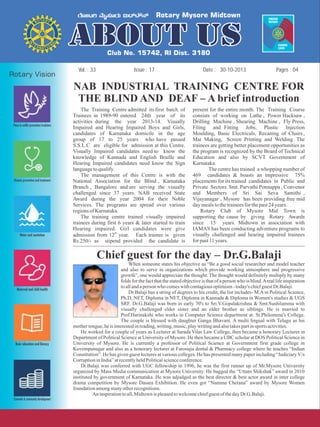 Vol. : 33

Issue : 17

Date : 30-10-2013

Pages : 04

NAB INDUSTRIAL TRAINING CENTRE FOR
THE BLIND AND DEAF – A brief introduction
The Training Centre admitted its first batch of
Trainees in 1989-90 entered 24th year of its
activities during the year 2013-14. Visually
Impaired and Hearing Impaired Boys and Girls,
candidates of Karnataka domicile in the age
group of 17 to 25 years who have passed
S.S.L.C are eligible for admission at this Centre.
Visually Impaired candidates need to know the
knowledge of Kannada and English Braille and
Hearing Impaired candidates need know the Sign
language to qualify.
The management of this Centre is with the
National Association for the Blind , Karnataka
Branch , Bangalore and are serving the visually
challenged since 37 years. NAB received State
Award during the year 2004 for their Noble
Services. The programs are spread over various
regions of Karnataka.
The training centre trained visually impaired
trainees during first 6 years & later started to train
Hearing impaired. Girl candidates were give
admission from 12th year. Each trainee is given
Rs.250/- as stipend provided the candidate is

present for the entire month. The Training Course
consists of working on Lathe , Power Hacksaw ,
Drilling Machine , Shearing Machine , Fly Press,
Filing and Fitting Jobs, Plastic Injection
Moulding, Basic Electricals, Recaning of Chairs ,
Mat Making, Screen Printing and Welding . The
trainees are getting better placement opportunities as
the program is recognized by the Board of Technical
Education and also by SCVT Government of
Karnataka.
The centre has trained a whopping number of
469 candidates & boasts an impressive 75%
placements for its trained candidates in Public and
Private Sectors. Smt. Parvathi Ponnappa , Convenor
and Members of Sri Sai Seva Samithi ,
Vijayanagar , Mysore has been providing free mid
day meals to the trainees for the past 24 years.
Rotary Club of Mysore Mid Town is
supporting the cause by giving Rotary Awards
since 15 years. Midtown in association with
IAMAS has been conducting adventure programs to
visually challenged and hearing impaired trainees
for past 11 years.

Chief guest for the day – Dr.G.Balaji
When someone states his objective as “Be a good social researcher and model teacher
and also to serve in organizations which provide working atmosphere and progressive
growth”, one would appreciate the thought. The thought would definitely multiply by many
folds for the fact that the stated objective is that of a person who is blind. A real life inspiration
to all and a person who comes with contagious optimism - today's chief guest Dr.Balaji.
Dr.Balaji has a string of degrees to his credit, the list includes- M.A in Political Science,
Ph.D, NET, Diploma in NET, Diploma in Kannada & Diploma in Women's studies & UGS
SRF. Dr.G.Balaji was born in early 70's to Sri.V.Gopalakrishna & Smt.Sushilamma with
visually challenged elder sister and an elder brother as siblings. He is married to
Prof.Harinakshi who works in Computer Science department at. St.Philomena's College.
The couple is blessed with daughter Ganga Bhavani. A multi lingual with Telugu as his
mother tongue, he is interested in reading, writing, music, play writing and also takes part in sports activities.
He worked for a couple of years as Lecturer at Sarada Vilas Law College, then became a honorary Lecturer in
Department of Political Science at University of Mysore. He then became a UBC scholar at DOS Political Science in
University of Mysore. He is currently a professor of Political Science at Government first grade college in
Kuvempunagar and also as a honorary lecturer at Farooqia dental & Pharmacy college where he teaches “Indian
Constitution”. He has given guest lectures at various colleges. He has presented many paper including “Judiciary V/s
Corruption in India” at recently held Political science conference.
Dr.Balaji was conferred with UGC fellowship in 1996, he was the first runner up of Mr.Mysore University
organized by Mass Media communication at Mysore University. He bagged the “Uttam Shikshak” award in 2010
instituted by government of Karnataka. He was adjudged as the best director & best actor award in inter college
drama competition by Mysore Dasara Exhibition. He even got “Namma Chetana” award by Mysore Women
foundation among many other recognitions.
An inspiration to all, Midtown is pleased to welcome chief guest of the day Dr.G.Balaji.

 
