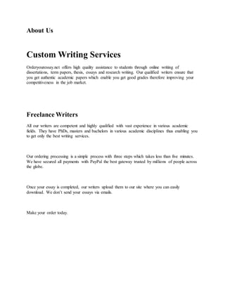 About Us
Custom Writing Services
Orderyouressay.net offers high quality assistance to students through online writing of
dissertations, term papers, thesis, essays and research writing. Our qualified writers ensure that
you get authentic academic papers which enable you get good grades therefore improving your
competitiveness in the job market.
Freelance Writers
All our writers are competent and highly qualified with vast experience in various academic
fields. They have PhDs, masters and bachelors in various academic disciplines thus enabling you
to get only the best writing services.
Our ordering processing is a simple process with three steps which takes less than five minutes.
We have secured all payments with PayPal the best gateway trusted by millions of people across
the globe.
Once your essay is completed, our writers upload them to our site where you can easily
download. We don’t send your essays via emails.
Make your order today.
 