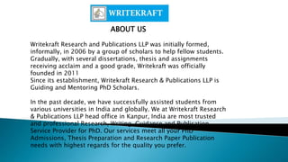 ABOUT US
Writekraft Research and Publications LLP was initially formed,
informally, in 2006 by a group of scholars to help fellow students.
Gradually, with several dissertations, thesis and assignments
receiving acclaim and a good grade, Writekraft was officially
founded in 2011
Since its establishment, Writekraft Research & Publications LLP is
Guiding and Mentoring PhD Scholars.
In the past decade, we have successfully assisted students from
various universities in India and globally. We at Writekraft Research
& Publications LLP head office in Kanpur, India are most trusted
and professional Research, Writing, Guidance and Publication
Service Provider for PhD. Our services meet all your PhD
Admissions, Thesis Preparation and Research Paper Publication
needs with highest regards for the quality you prefer.
 