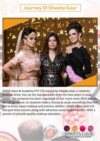 Journey Of Shweta Gaur
SGMA Salon & Academy PVT LTD owned by Shweta Gaur a celebrity
Makeup Artist, has set the top standards from the time when it estab-
lished. The company has been registered on her name since 2014 and un-
der her guidance; its students have a chance to study everything they feel
like to know about makeup and practice abilities. SGMA offers both full
and part time courses along with attractive career opportunities. With a
passion to provide quality makeup education,
 