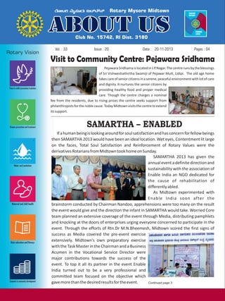 Vol. : 33

Issue : 20

Date : 20-11-2013

Pages : 04

Visit to Community Centre: Pejawara Sridhama
Pejawara Sridhama is located in J.P.Nagar. The centre runs by the blessings
of Sri Vishweshathirtha Swamiji of Pejawar Mutt, Udipi. The old age home
takes care of senior citizens in a serene, peaceful environment with lot of care
and dignity. It nurtures the senior citizens by
providing healthy food and proper medical
care. Though the centre charges a nominal
fee from the residents, due to rising prices the centre seeks support from
philanthropists for the noble cause. Today Midtown visits the centre to extend
its support.

SAMARTHA – ENABLED
If a human being is looking around for soul satisfaction and has concern for fellow beings
then SAMARTHA 2013 would have been an ideal location. Wet eyes, Contentment lit large
on the faces, Total Soul Satisfaction and Reinforcement of Rotary Values were the
derivatives Rotarians from Midtown took home on Sunday.
SAMARTHA 2013 has given the
annual event a definite direction and
sustainability with the association of
Enable India an NGO dedicated for
the cause of rehabilitation of
differently abled.
As Midtown experimented with
Enable India soon after the
brainstorm conducted by Chairman Nandoo, apprehensions were too many on the result
the event would give and the direction the infant in SAMARTHA would take. Worried Core
team planned an extensive coverage of the event through Media, distributing pamphlets
and knocking at the doors of enterprises urging everyone concerned to participate in the
event. Through the efforts of Rtn.Dr M.N.Bheemesh, Midtown scored the first signs of
success as Media covered the pre-event exercise
extensively. Midtown's own preparatory exercise
with the Task Master in the Chairman and a Business
Acumen in the Vocational Service Director were
major contributions towards the success of the
event. To top it all its partner in the event Enable
India turned out to be a very professional and
committed team focused on the objective which
gave more than the desired results for the event.
Continued page 3

 