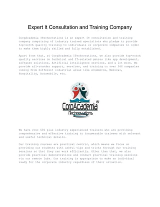 Expert It Consultation and Training Company
CorpAcademia ITechnovations is an expert IT consultation and training
company comprising of industry trained specialists who pledge to provide
top-notch quality training to individuals or corporate companies in order
to make them highly skilled and fully established.
Apart from that, at CorpAcademia ITechnovations, we also provide top-notch
quality services on technical and IT-related genres like app development,
software solutions, Artificial intelligence services, and a lot more. We
provide all-rounder support, services, and training to over 360 companies
coming from different industrial areas like eCommerce, Medical,
Hospitality, Automobile, etc.
We have over 600 plus industry experienced trainers who are providing
comprehensive and effective training to innumerable trainees with relevant
and useful technical details.
Our training courses are practical centric, which means we focus on
providing our students with useful tips and tricks through our training
sessions so that they can work efficiently. Other than that, we also
provide practical demonstrations and conduct practical training sessions
via our remote labs. Our training is appropriate to make an individual
ready for the corporate industry regardless of their situation.
 