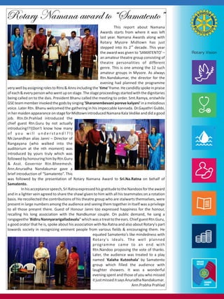 Rotary Namana award to “Samatento”
This report about Namana
Awards starts from where it was left
last year. Namana Awards along with
Rotary Mysore Midtown has just
nd
stepped into its 2 decade. This year
the award was given to 'SAMATENTO' –
an amateur theatre group consisting of
theatre personalities of different
genre. This is one among the 12 such
amateur groups in Mysore. As always
Rtn.Nandakumar, the director for the
evening had planned the programme
very well by assigning roles to Rtns & Anns including the 'time' frame. He candidly spoke in praise
of each & every person who went up on stage. The stage proceedings started with the dignitaries
being called on to the dais. President Bhanu called the meeting to order. Smt.Ramya, erstwhile
GSE team member invoked the gods by singing 'Sharanembevani poreve kalyani' in a melodious
voice. Later Rtn. Bhanu welcomed the gathering in his impeccable kannada. Dr.Gayathri Gubbi,
in her maiden appearance on stage for Midtown introduced Namana Kala Vedike and did a good
job. Rtn.Dr.Prahlad introduced the
chief guest Rtn.Guru by not actually
introducing!?!(Don't know how many
of you will understand!?!)
Mr.Janardhan alias Janni – Director of
Rangayana (who walked into the
auditorium at the nth moment) was
introduced by yours truly which was
followed by honouring him by Rtn.Guru
& Asst. Governor Rtn.Bheemesh.
Ann.Anuradha Nandakumar gave a
brief introduction of “Samatento”. This
was followed by the presentation of Rotary Namana Award to Sri.Na.Ratna on behalf of
Samatento.
In his acceptance speech, Sri Ratna expressed his gratitude to the Nandoos for the award
and in a lighter vein agreed to share the shawl given to him with all his teammates on a rotation
basis. He recollected the contributions of his theatre group who are stalwarts themselves, were
present in large numbers among the audience and seeing them together in itself was a privilege
to all those present there. Guest of Honour Janni too expressed happiness for the honour,
recalling his long association with the Nandkumar couple. On public demand, he sang a
rangageethe 'Bidiru Nannyararigalladavalu” which was a treat to the ears. Chief guest Rtn.Guru,
a good orator that he is, spoke about his association with Na.Ratna and also about Rotary's part
towards society in recognizing eminent people from various fields & encouraging them. He
equated Samatento's like mindedness with
Rotary's ideals. The well planned
programme came to an end with
Rtn.Nandoo proposing the vote of thanks.
Later, the audience was treated to a play
named 'Kalaha Kutoohala' by Samatento
group which filled the audience with
laughter showers. It was a wonderful
evening spent and those of you who missed
it just missed it says Anuradha Nandakumar.
Ann.Prabha Prahlad

 