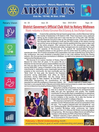 Vol. : 33

Issue : 30

Date : 29-01-2014

Pages : 04

District Governor's Official Club Visit to Rotary Midtown
Hearty welcome to District Governor Rtn.S.Gururaj & Ann.Pushpa Gururaj
It seems like yesterday that we heard a great news, another Mysorean taking
the mantle of leadership in RI District 3180. There have been many stalwarts
taking up the coveted post and it was now the turn of the soft, mild, friendly,
popular Rotarian Gururaj to take up the prestigious post. Those who attended
the recently held conference could see the first couple of the district moving
around the venue as though it was a family wedding and they were to take care
of the entire program, their personal touch to the proceedings was really
notable. Anxious moments were ably managed and one could see the true grit
and capacity of Rtn.Gururaj. In his speech RI representative Rtn.Arun
showered praises on the governor and his entire team for putting up such a
spectacular show. Ann.Pushpa exceeded one's expectation and was evidently busy during the 3
day conference, she even rendered a beautiful poem in her crisp address during the closing
session. Rtn.Gururaj has close connections in Midtown, but still it is our pleasure to introduce and
welcome the friendly governor.
Rtn.Gururaj S is a active member of Rotary Club of
Mysore for more than 24 years. In his active life as a
Rotarian he has donned various responsibilities not just in
the club but also at the District Level. He led the club
during 2000-2001, being a President of the club he was
instrumental in dedicating many meaningful permanent
projects to the community, the club eventually won the
“Best Club” for that year. He became the Assistant
Governor during 2003-2004, took office as District
Secretary during 2005-2005, led the Group Study
Exchange team to New Zealand, RI Dist.9901 during
2008-2009. Recognizing his contributions RI has
Governor couple with RI President couple
awarded him with the prestigious 4 Avenues Citation. He
has been a very popular face in Mysore and entire district and promises to create new chapters in
service endeavours by leading Rotary District 3180 during 2013-14.
Being from a family of teachers, he too began his career
stint as a teacher but soon realised his entrepreneurship
skills and got into agriculture and poultry. His notable
contribution to the poultry feed is establishing co-operatives
and a newspaper dedicated to the poultry farmers, a first of
its kind initiative in the country. He is also the founder of
Chaitra High School & P.U college in Mysore.
Rtn.Gururaj is married to Ann.Pushpalatha, she is also a
member of Inner Wheel and also served as a president of the
IW club. The couple is blessed with one daughter & one
son. Darling daughter Mrs.Charulatha who now resides with
her husband Mr.Aditya while continuing her higher
education in the U.S. Only son Mr.Shishir is pursuing degree
in Engineering. Rtn.Gururaj is a Major Donor and all the four
members of the family are PHFs (Paul Harris Fellows).
Midtown extends a warm welcome to District Governor
Rtn.S.Gururaj & Ann.Pushpa Gururaj

February is World Understanding month emphasising Rotary's goal of world understanding and peace

 