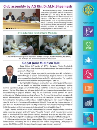 Club assembly by AG Rtn.Dr.M.N.Bheemesh
Assistant Governor for Zone 7, RI District 3180
conducted club assembly at Rotary Midtown last
Wednesday (22nd Jan 2014). All the directors
presented the projects and shared details of club
activities with Assistant Governor as a
prerequisite for DG's OCV (District Governor's
Official Club Visit). Bheemanna being from the
host club felt at home and interacted with the
Directors, Charimen and members of the club
prompting them for the Governor's visit.

Pre-induction Talk For New Member

A Pre-Induction Talk was given to prospective member Mr. Gopal. AG Rtn. Bheemesh, Rtn. Bhanu,
Rtn. Prahlad  Rtn. Ramki were present on the occasion.


Gopal Krishna M.P, founder of CPPA – Computer Printing Products 
Accessories is the new member to join Midtown on the occasion of District
governor's official visit.
Born in mid 60's, Gopal is pursued his engineering from NIE. His father is a
retired Principal of Mysore Medical college. Gopal is married to Ms.Sheela
who manages both Gopal's house and office administration. The couple is
blessed with a son, Abhiram who is pursuing his 2nd year PU.
During late 80's the advent of computers was catching up and Mysoreans
had to depend on Bangalore suppliers for their requirements. Sensing
business opportunity, Gopal ventured into CPPA, a well know name among computer users in
Mysore. The first IT hardware and Software dealer in Mysore now provides service of peripherals
and networking on popular domains. They are the authorized service partners for Epson
peripherals and Tally business accounting software. The firm now has branches in Mangalore 
Hassan. It has employed 20 technical staff, mostly from the lower strata of the society. CPPA won
the Best Engineer-Karnataka award from Epson in 2007-08, Best Spares Store award from Epson in
2008-09, Best Service Centre award from Epson in 2009-10. Gopal was the charter president of
Deal-iT, he was the charter treasurer of FITDAK (Federation of IT Dealers of Karnataka), member of
CLICK (Consortium of Electronic Industries in Karnataka), Vertical head-HR-Deal-iT.
Gopal's interest include music, health , travel and occult sciences. He passionately handled ewaste awareness program for Deal-iT called “Shuddha Parisara” which imparted environment
issues to more than 8000 school children. Driving, Swimming  cycling are few of his favorite
pastimes. Rtn.Raju Baliga introduced Gopal Krishna to Midtown. Welcome to Midtown Gopal !!!
(PS: Midtown adds one more Gopal, how would we differentiate between them?, a new nick
name has to be finalized by the end of dinner/cocktails session today evening…, few proposed
names – GK of Midtown, M.P, Computer Gopal, relevant suggestions are welcome)

 