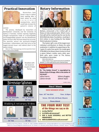 Practical Innovation

Rotary Information

Researchers have
found a way to reduce
heart swelling after a
heart attack by using
i n j e c t a b l e
nanoparticles, which
could help increase the
patient's chance of
survival.
The process, developed by researchers at
Northwestern University and the University of
Sydney in Australia, involves injecting negatively
charged nanoparticles made of a biocompatible
and biodegradable polymer into the bloodstream
within 24 hours after the heart attack has occurred.
The particles attract the positively-charged
monocytes—inflammatory cells that hurry to the
oxygen-starved tissue—and redirect them to the
spleen instead.
More at: http://www.gizmag.com/microparticles-heartattack-inflammation/30506/

Breakfast with
the Governor
Couple at Hotel
Ramya.

Rotary member Terry Caster and his wife,
Barbara, announced a $1.1 million gift to
Rotary to help eradicate polio. What's more,
their gift will be matched two-for-one by the
Bill  Melinda Gates Foundation, resulting in
$3.3 million in new funding for the Global
Polio Eradication Initiative.
The Casters' gift is one of the largest-ever
individual contributions to Rotary for polio
eradication. In addition to supporting our No.
1 goal of a polio-free world, the couple gave
$750,000 to the Rotary Peace Centers to fund
a peace fellow's studies every other year.
Both gifts were made to The Rotary
Foundation in December.
More information at:
https://www.rotary.org/myrotary/en/couple%E2%
80%99s-11-million-gift-boosts-push-eradicate-polio

Rotary Quiz
Q: The Golden Strand is copyrighted by
Rotary Club of Chicago. Who is the author of
this book?
a)Paul Harris 
c)Oren Arnold 

b)Harry Ruggles
d)Herb Taylor

Birthday Wishes

Answer : Option C

Next Week
NEW MEMBER SPEAK
th

Date : 05 Feb 2014

Rtn. M. Azeezulla
st
31 Jan

Rtn. K. Amarlal
th
04 Feb

Time : 6:30pm

Venue : RCL Hall, JLB Road, Mysore
Please Attend

Wedding Anniversary Wishes

Rtn. K.N.Srinivasan
st
01 Feb

Rtn. Deepak D.S.Solanki
st
01 Feb

1. IsittheTRUTH?
2. IsitFAIRtoallconcerned?
3. Will it build GOODWILL and BETTER
FRIENDSHIPS?
4. WillitbeBENEFICIALtoallconcerned?

 