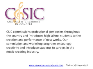 CSIC commissions professional composers throughout
the country and introduces high school students to the
creation and performance of new works. Our
commission and workshop programs encourage
creativity and introduce students to careers in the
music-creating industry.
www.composersandschools.com Twitter @csicproject
 