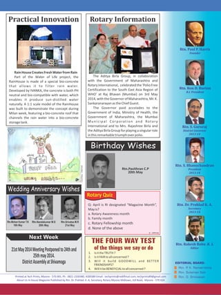 1. IsittheTRUTH?
2. IsitFAIRtoallconcerned?
3. Will it build GOODWILL and BETTER
FRIENDSHIPS?
4. WillitbeBENEFICIALtoallconcerned?
Rotary Quiz
Q: April is RI designated “Magazine Month”,
Mayis?
a. Rotary Awareness month
b. Family month
c. Rotary Fellowship month
d. None of the above
Rotary	InformationPractical	Innovation
Next Week
The Aditya Birla Group, in collaboration
with the Government of Maharashtra and
RotaryInternational, celebratedthe'PolioFree
Certification to the South East Asia Region of
WHO' at Raj Bhavan (Mumbai) on 3rd May
2014, with the Governor of Maharashtra, Mr. K.
SankaranarayanastheChiefGuest.
The Governor paid accolades to the
Government of India, Ministry of Health, the
Government of Maharashtra, the Mumbai
Municipal Corporation and Rotary
International and to Mrs. Rajashree Birla and
theAdityaBirlaGroupforplayingasingularrole
inthisremarkabletriumphoverpolio.
Birthday Wishes
Rtn.Pavithran C.P
20th May
Answer:d
Wedding Anniversary Wishes
Rtn.Mohan Kumar T.N
16th May
Rtn.Nandakumar M.S
20th May
21stMay2014MeetingPostponedto24thand
25thmay2014.
DistrictAssemblyatShivamoga
RainHouseCreatesFreshWaterfromRain
Part of the Water of Life project, the
RainHouse is made of a special bio-concrete
that allows it to filter rain water.
Developed by IVANKA, the concrete is both PH
neutral and bio-compatible with water, which
enables it produce sun-distilled water
naturally. A 1:1 scale model of the RainHouse
was built to demonstrate the concept during
Milan week, featuring a bio-concrete roof that
channels the rain water into a bio-concrete
storagetank.
Rtn.Srivatsa M.R
21st May
Courtesy:Internet
 