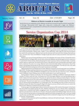Issue:46Vol.:33 21-05-2014Date: Pages:04
Midtown at District Assembly  Awards Night
Bythetimeyouarereadingthisarticle,Midtownwouldhavereceived25awardsatDistrictawardsNite
in Shimoga. “Bhanvantara 2014” began with a bang and is ending with a bigger one. Midtown
camaraderieatitsbest.Congratulationstoallthosewhocontributedtothephenomenalachievement.
LongliveMidtown!!
Service Organization Cup 2014
In yet another interesting tournament, Midtown bagged the runners-up trophy in Service Organization cup
2014, organized by Round Table (MRT21). The tournament is organized for service organizations in the city. This
year 9 teams participated, 3 Rotary clubs, 3 Tables, 1 Lions, BAI  41ers. After a gap of 2 years the tournament
wasslatedtobeaexcitingevent.Midtownteamwastheonlyteamwithnewteamcolorsmakingafeweyebrows
raise, comments like “how come Midtown manages to get new colors for every tournament” was heard from
otherteams.
MidtownwasingroupAalongwithRotaryCentral,41ersBuildersAssociationofIndia.Itlookedlikehistory
repeating itself time and again when the ties were announced, Midtown was pitched against its arch rivals (or so
it is perceived!!) Rotary Central. Statistically going the match result was obvious but being Cricket, it could be
anyone'sgameonagivenday.Thematcheswere8oversasidewithfirst3oversaspowerplay,eachbowlercould
bowl a maximum of 2 overs in an inning. Midtown team entered the field without much practice, few of the
players having played only during the District tournament held during October. It turned out to be a one sided
matchwithCentraldominatingmostofthematch.Centralwoncomfortably.
Slightlydisappointed,butwillingtobounceback,Midtownenteredthesecond matchwithmuchconfidence
against BAI. The players getting into groove put up a good show on field and restricted BAI for a moderate score.
Chasing began with a bang and Midtown managed to score more than 30 runs in the first 3 overs, sealing the
matchinMidtown'sfavour.Midtownwonthematchcomfortablyin5overswith9wicketsleft.
Having played 2 matches on Saturday, the next day posed a challenge as Midtown would have played 3
matches if it had to reach the finals. Fortunately one of the teams gave walkover ensuring that Midtown got a
berth in Semis and much required rest. The semis was against the winner of Group A, Rotary Mysore. The team
had to wait till post lunch for the match and Rtn.Alagappan, Rtn.Dr.Prahlad, Rtn.Sundar dropped by to cheer the
waiting team. The post lunch match was a scorcher, Midtown won the toss and elected to bat first. Rtn.Milton
put up a decent knock taking Midtown to a comfortable score. The challenge was then to field in the hot sun.
Midtown bowlers Rtn.Balaji, Rtn.Sanjay,Rtn.Nagi  Rtn.Aiyanna put up a brilliant performance to restrict the
Mysoreteam.MidtowntriumphedandreachedfinalsofSOC.
Finals was again to be played against Rotary Central who had won all the matches they played. Central team
had new professional players joining the team. Midtown fielding first, put up a decent show in bowling but
suffered due to evidently tired fielders struggling to catch. Yet, the bowlers managed to control the Central
batsmen and restricted to under 60 runs in 8 overs. Chasing the modest total Midtown began well with scoring
12runs in the first overbut went on loosing wickets regularlyand finallyconceded withonly 7 runs to winending
upasRunners-upinSOC2014.Agrueling,hot2daytournamentendedwithahappynews,Rtn.Saitofferedapair
of“fastrack”toalltheplayers.
Tired but satisfied with their performance Midtown cricket team left with the thought - “Next time we must
bagtheWinner'strophy!!!”
 