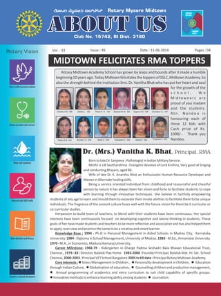 Issue : 49Vol. : 33 Date : 11-06-2014 Pages : 04
Dr. (Mrs.) Vanitha K. Bhat, Principal, RMA
Rotary Midtown Academy School has grown by leaps and bounds after it made a humble
beginning10yearsago.TodayMidtownfelicitatesthetoppersofSSLC,MidtownAcademy.So
also the strength behind the institution Smt. Dr. Vanitha Bhat who has put her heart and soul
for the growth of the
s c h o o l . W e
Midtowners are
proud of you madam
and the students.
R t n . N a n d o o i s
honouring each of
these 12 kids with
Cash prize of Rs.
1000/-. Thank you
Nandoo.
MIDTOWN FELICITATES RMA TOPPERS
Charitha S M - 596 Likhitha L - 583 Rohan K N - 554 Shashank K N - 554 Gagana H D - 548 Chandana h L - 547
Prathvi K B - 541 Brunda C K - 538 Akash S - 538 Yashaswini C - 528 Swathi A - 528 Prashanth J - 528
BorntolateDr.Sanjeeva:PathologistinIndianMilitaryService.
Mothr is UB Seetharathna : Energetic devotee of Lord Krishna, Very good at Singing
andconductingBhajans,aged86.
Wife of late Dr. K. Ananthu Bhat an Enthusiastic Human Resource Developer and
MasterinAlternatehealingskills.
Being a service oriented individual from childhood and resourceful and cheerful
person by nature it has always been her vision and forte to facilitate students to cope
with learning through innovative techniques. She believe in tactfully empowering
students of any age to learn and mould them to excavate their innate abilities to facilitate them to be unique
individuals. The fragrance of the ancient culture fuses well with the future vision for them be it curricular or
co-curricularstudies.
Herpassion to build team of teachers, to blend with their students have been continuous. Her special
interests have been continuously focused on developing cognitive and lateral thinking in students. These
goals of her have made students and teachers to be more reflective and associative and has also helped them
toapply,overviewandpracticethesametobeacreativeandsmartlearner.
Knowledge Base : 1994 - Ph.D in Personal Management in Aided Schools in Madras City, Karnataka
University. 1984 - Diploma in School Management, University of Madras. 1983 - M.Ed., Annamalai University.
1970-M.A.,inEconomics,MaduraiKamarajUniversity.
Career Milestone: 1966-79 - Kidergarten in Charge Padma Seshadri Bala Bhavan Educational Trust,
Chennai., 1979 - 83 : Director, Balalok Play Home. 1983-2000 : Founder Principal, Balalok Mat. Hr. Sec. School
Chennai,2000-2003:PrincipalVETSchoolBangalore.2005totilldate:PrincipalRotaryMidtownAcademy.
Core Interests : l Stress Management in Children., l Personality development in Children, l Education
through Indian Culture, l Globalisation of education, l Counselling children and productive management,
l Annual programming of academics and extra curriculum to suit child capability of specific groups.
lInnovativemethodstoenhancelearningabilityamongstudents l Journalism.
 