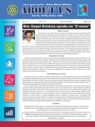 Issue : 50Vol. : 33 Date : 18-06-2014 Pages : 04
Rtn. Gopal Krishna speaks on “E-waste”
FLASH: Mr. Narayanan Krishnan has won second place in “THE ONE”, International Humanitarian
award by The Rotary District 3450. Midtown nominated Mr.Narayanan for the coveted award.
(More details on page 3)
What is E-waste?
Short for electronic waste.The terme-wasteisappliedto allwastecaused bydiscarding
electronic devices, especially consumer electronics. E-waste is a major concern in areas of
personal computing and wireless devices that are quickly discarded by consumers. The
lifespan of these electronics are short-lived due to rapid technological advances and lower
costs to purchase each year. Consumers generally buy new instead of reusing because their
electronic device quickly becomes obsolete or it may be cheaper to purchase new. The
spectacular developments in modern times have undoubtedly enhanced the quality of our
lives. At the same time, these have led to manifold problems including the problem of massive amount of
hazardous waste and other wastes generated from electric products. These hazardous and other wastes pose a
great threat to the human health and environment. The issue of proper management of wastes, therefore, is
critical to the protection of livelihood, health and environment. It constitutes a serious challenge to the modern
societiesandrequirescoordinatedeffortstoaddressitforachievingsustainabledevelopment.
Composition of E-waste
E-waste consists of all waste from electronic and electrical appliances which have reached their end- of- life
period or are no longer fit for their original intended use and are destined for recovery, recycling or disposal. The
composition of e-waste is diverse and falls under 'hazardous' and 'non-hazardous' categories. Broadly, it consists
of metals, polymers and semiconductors. Metals like copper, aluminium and precious metals like silver, gold,
platinum, palladium and so on are the ingredients that constitute E-waste. The presence of elements like lead,
mercury, arsenic, cadmium, selenium, hexavalent chromium, and flame retardants beyond threshold quantities
make e-waste hazardous in nature. It contains over 1000 different substances, many of which are toxic, and
createsseriouspollutionupondisposal.
Health Hazard due to e-waste
Pollutants or toxins in e-waste are typically concentrated in circuit boards, batteries, plastics, and LCDs (liquid
crystal displays).Mechanical breaking of CRTs (cathode ray tubes) and removing solder from microchips release
lead as powder and fumes. Plastics Found in circuit boards, cabinets and cables, they contain carcinogens. These
chemicals can harm reproductive, kidneys It impairs foetus growth and harms infants through mother's milk. It is
releasedwhilebreakingandburningofcircuitboardsandswitches.
Fumes contain chlorine and sulphur dioxide, which cause respiratory problems. They are corrosive to the eye
and skin. Unless suitable safety measures are taken, these toxic substances can critically affect the health of
employees and others in the vicinity – who manually sort and treat the waste – by entering their body through
respiratory tracts, through the skin, or through the mucous membrane of the mouth and the digestive tract.
Therefore, the health impact of e-waste is evident. There is no doubt that it has been linked to the growing
incidence of several lethal or severely debilitating health conditions, including cancer, neurological and
respiratory disorders, and birth defects. This impact is found to be worse in developing countries like India where
people engaged in recycling e-waste are mostly in the unorganized sector, living in close proximity to dumps or
landfillsofuntreatede-wasteandworkingwithoutanyprotectionorsafeguards.
Conclusion :
Considering the future scenario, it is imperative that the safe management of e-waste is to be done in an
organized manner with sufficient resources and sustainable recycling technologies on the one hand and
effective legislations and monitoring mechanisms on the other.
 