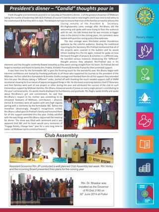 President's dinner – “Candid” thoughts pour in
Frank thoughts and sentiments poured in on Saturday at President's dinner. 2 of the greatest showmen of Midtown
taking the mantle of leadership (SBC & Dr.Prahlad, of course!!) led the club to new heights and it was time to bid adieu to
thecovetedpost&thattheydiditinstyle.Thedelayedstartwastoensurethatmostofthefamiliesarrivedtowitnessthe
closing remarks of the President & Secretary.
Rtn.Raghavendra came onstage after Rtn.Bhanu did the
welcoming and spoke with ease trying to floor the audience
with his wit. His talk hinted that he was enroute to bigger
roles in the district in the coming years. His comments were
repletewithpunchesraisingquiteafeweyebrows.
The duo onstage were felicitated amidst thunderous
applause by the colorful audience. Beating the traditional
reporting by the Secretary, Rtn.Prahlad mentioned that all of
the projects were covered in the bulletin and he would
refrain reading thru the list again, instead he spoke on how
the board thought of projects & activities in a different way.
He narrated various instances showcasing the “different”
thought process they adopted. Rtn.Prahlad was in his
elements and the thoughts evidently flowed smoothly as they were coming straight from his heart. Dr.Prahlad did not
forgettomentionandthankhisfamilyAnn.Prabha,Annette.Prerana&Annette.Pranavfortheirunstintedsupport.
It was then time for the formidable SBC to give the finishing touch for the wonderful year. Rtn.Bhanu began with
extreme confidence and started by thanking profusely to all those who supported his journey as the president of the
Midtown. He first called Ann.Kamalakshi & Annette.Sindhu onstage and thanked them for all the support they extended
thru the year. Rtn.Bhanu taking a “different” order, started off with thanking the much needed support staff of RMM
secretariat showing his true nature of appreciating good things in life. He disclosed surprising statistics that 67 Rotarians
and their families were part of one project or other during the year and attributed the success of the club to such
tremendous support by Midtown families. Rtn.Bhanu showered words of praise on every single person's contributing to
the year's achievements. His words clearly displayed his humbleness and gratitude. Rtn.Raghu spoke briefly and spoke
about Rtn.Bhanu's grit and commitment, he said that
Rtn.Bhanu's respect to his mother was something to be
emulated. Stalwarts of Midtown, contributors – physical,
mental & monetary were all spoken with very high regards
parting with a memento by the formidable SBC. Before the
marathon (deservingly, though!!) recognitions ended,
Rtn.BhanucalleduponDr.Prahlad'sfamilyandhonoredthem
for all the support extended thru the year. Visibly satisfied
with the way things went Rtn.Bhanu adjourned the meeting
for dinner. The show was filled with sentiment and it was
apparent that SBC and his team would carry memories of
“Engage Rotary, Change lives” year for a very long time to
come.LetMidtownspiritscontinueforever.]
Club Assembly
Assistant Governor Rtn.JP conducted a well planned ClubAssembly last week. Rtn.Venky
and the incoming Board presented their plans for the coming year
Rtn. Dr. Bhaskar was
installed as the Governor
of RI Dist.3180 on
th
30 June 2014 at Puttur
 