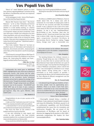 “About Us” asked Midtown patrons to voice
their opinions regarding Midtown's activities during
Rtn.Bhanu's Presidentship and here are responses
thatwereceived.
AsthesayinggoesinLatin-VoiceofthePeopleis
VoiceoftheGod(VoxPopuliVoxDei)
Mysore Mid Towners have been " My Dream
Rotarians " so far as their Fellowship and Service
activities are concerned. Where-ever they are,
whether in a Club weekly meeting, or a District
Meet, or in an International Convention, they look
so strong that I always see them unmatched. I have
seen them give a Health Care ambulance for Semi
Urban population and rural around Mysore, I have
seen them give a State of the art School for needy
children,Ihaveseenthemsteppingintotheshoesof
Indian Rural Life through their " Masthhalli Jaathre",
andsoonandsoforth.
Their Club e bulletin "About Us" has been an
excellent source of information and motivation to
Rotarians, Anns Annets and Johns , showcasing the
entire fabric of the Club which is worth emulating by
others.
I look forward to joining RC Mysore Mid Town if I
am transferred to Royal City of Mysore in my future
Rotary Life. Good going Rtn Rakesh and Team...
RegardsandbestwishesfromSumaalso...
- PDG. Rtn. H L Ravi
District Governor 2011-12.
RI Dist. 3180
Undisputedly the award goes to MIDTOWN
SPIRIT. Highlighting this year, there was no dearth of
community service, club service and the other
activities despite no formal fund raising, restricted
mobility of our president, busily scheduled
secretary and we had to upkeep the prestige of the
DGs home zone. Though the president, lacked sight,
he had VISION. Though raising funds was difficult,
everyone rose to the occasion. FELLOWSHIP and
TEAM SPRIT was at its best. It was a pleasure
attending meetings and all of us looked forward to
get-together. May the spirit PREVAIL AND
PERPETUATE
- Rtn. Harish K. B
Congratulations to you on your success as the
Editorof'AboutUs'.
I make sure that I read every issue and I must say
thatithasonlybecomebetterwitheveryedition.
I understand that it's not an easy task what with
yourprofessionalandpersonalcommitments.
Your focus has been on the content in the
bulletinandnotsomuchonthefrills.
It was very refreshing to read reports and
articles by new members. You have certainly
provided a platform for us amateurs to put forth our
viewsandalsopracticeourliteraryskills.
Itmaysoundveryclichedtosaythat'yourocked'
Vox Populi Vox Dei
howeverIcan'tresistsayingthatMidtownrocked.
Wishing the new editor all the best and assuring all
support.
-Ann.Chandrika Raghu
Rtn.BhanuisaRANKStudentofMidtown,Ihaveno
doubts about that. He is always cool, calm &
composed. As a true leader, he always gives credit to
his team for any successes and takes the brickbats
himself. It was a pleasure to be a part of his team.
Entire board of 2013-14 was brimming with positive
vibration. To top it all, real “Aapathbandhava”,
Rtn.Dr.Prahlad as Hon. Secretary, what else can
Midtown ask for?. Result was known from day1, Best
Club in district 3180. I take this opportunity to once
again congratulate President Rtn.Bhanu &
Hon.Secretary Rtn.Dr. Prahlad for making “Engage
Rotary, Change Lives” year a memorable one.
-Rtn.Umesh K
Yes it was a dream run for midtown. We enjoyed
reading about it all in the bulletin. Congratulations
forbringingout52issues.
- Ann. Anupama
The bonding between the midtown rotarians is
amazing. Though being very new in Midtown it has
taken me very little time to connect with the club.
Many Rotarians have made me feel that I am a part of
thisclubsinceages.FewtripslikethatofKuttagaveme
a taste of Midtown camaraderie, which I cherish the
most. I was encouraged to contribute to our unique
weekly bulletin. During coming year, I want to
participate in as many projects as possible. I
congratulateRtnBhanu,RtnDrPrahladandtheirteam
for their effective & efficient management and the
awesomeachievement.
- Rtn. Dr. Pramod Gubbi
I am pleased to go through your bulletins. In fact
so many people must be appreciating your
Bulletins. There is so much 2 learn from your
bulletins. I would like to say I must associate with
you to run a bulletin like yours. You have made your
clubmembersproudwithyourtalent.Alldbest.
-Rtn. Pius Saldanha
Rotary Club of Mysore Royal
I thouroughly enjoyed being a member of
Midtown.Itwasapleasuretoparticipateinprojects
and enjoy the fellowship. Rtn.Bhanu poured in all
his professional capabilities and Rtn.Dr.Prahlad
complimented the cause thru his innovative and
constructive thoughts. We are proud of the
achievements of Rtn.Bhanu and his board of
directors for bagging the #1 position in Dist.3180. I
personally congratulate the leaders for their
commendableefforts.
- Rtn. Ravindra Babu
 