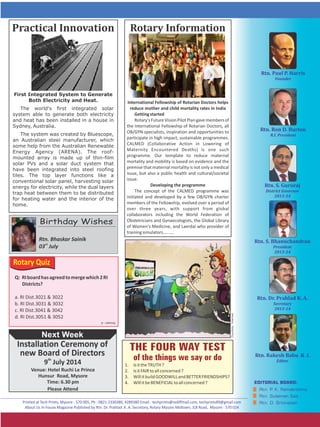 1. IsittheTRUTH?
2. IsitFAIRtoallconcerned?
3. WillitbuildGOODWILLandBETTERFRIENDSHIPS?
4. WillitbeBENEFICIALtoallconcerned?
Rotary	InformationPractical	Innovation
Next Week
Rtn. Bhaskar Sainik
rd
03 July
th
9 July 2014
Venue: Hotel Ruchi Le Prince
Hunsur Road, Mysore
Time: 6.30 pm
Please Attend
Birthday Wishes
Installation Ceremony of
new Board of Directors
First Integrated System to Generate
Both Electricity and Heat.
The world's first integrated solar
system able to generate both electricity
and heat has been installed in a house in
Sydney, Australia.
The system was created by Bluescope,
an Australian steel manufacturer, which
some help from the Australian Renewable
Energy Agency (ARENA). The roof-
mounted array is made up of thin-film
solar PVs and a solar duct system that
have been integrated into steel roofing
tiles. The top layer functions like a
conventional solar panel, harvesting solar
energy for electricity, while the dual layers
trap heat between them to be distributed
for heating water and the interior of the
home.
International Fellowship of Rotarian Doctors helps
reduce mother and child mortality rates in India
Gettingstarted
Rotary'sFutureVisionPilotPlangavemembersof
the , allInternational Fellowship of Rotarian Doctors
OB/GYN specialists, inspiration and opportunities to
participate in high impact, sustainable programmes.
CALMED (Collaborative Action in Lowering of
Maternity Encountered Deaths) is one such
programme. Our template to reduce maternal
mortality and mobility is based on evidence and the
premise that maternal mortality is not only a medical
issue, but also a public health and cultural/societal
issue.
Developing the programme
The concept of the CALMED programme was
initiated and developed by a few OB/GYN charter
members of the Fellowship, evolved over a period of
over three years, with support from global
collaborators including the World Federation of
Obstetricians and Gynaecologists, the Global Library
of Women's Medicine, and Laerdal who provider of
trainingsimulators......... Courtesy:Internet
Rotary Quiz
Q: RIboardhasagreedtomergewhich2RI
Districts?
a. RI Dist.3021 & 3022
b. RI Dist.3031 & 3032
c. RI Dist.3041 & 3042
d. RI Dist.3051 & 3052
Answer:d
 