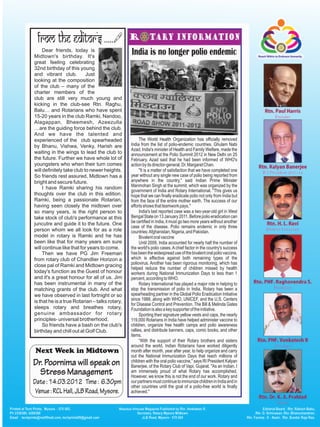 Dear friends, today is
Midtown's birthday. It's
                                                India is no longer polio endemic
great feeling celebrating
32nd birthday of this young
and vibrant club.          Just
looking at the composition
of the club – many of the
charter members of the
club are still very much young and
kicking in the club-see Rtn. Raghu,
Balu… and Rotarians who have spent
15-20 years in the club Ramki, Nandoo,
Alagappan, Bheemesh, Azeezulla
…are the guiding force behind the club.
And we have the talented and
experienced of the club spearheaded                   The World Health Organization has officially removed
by Bhanu, Vishwa, Venky, Harish are             India from the list of polio-endemic countries. Ghulam Nabi
                                                Azad, India's minister of Health and Family Welfare, made the
waiting in the wings to lead the club to        announcement at the Polio Summit 2012 in New Delhi on 25
the future. Further we have whole lot of        February. Azad said that he had been informed of WHO's
youngsters who when their turn comes            action by its director-general, Dr. Margaret Chan.
will definitely take club to newer heights.           "It is a matter of satisfaction that we have completed one
So friends rest assured, Midtown has a          year without any single new case of polio being reported from
bright and secure future.                       anywhere in the country," said Indian Prime Minister
     I have Ramki sharing his random            Manmohan Singh at the summit, which was organized by the
                                                government of India and Rotary International. "This gives us
thoughts over the club in this edition.         hope that we can finally eradicate polio not only from India but
Ramki, being a passionate Rotarian,             from the face of the entire mother earth. The success of our
having seen closely the midtown over            efforts shows that teamwork pays."
so many years, is the right person to                 India's last reported case was a two-year-old girl in West
take stock of club's performance at this        Bengal State on 13 January 2011. Before polio eradication can
juncutre and guide it to the future. One        be certified in India, it must go two more years without another
                                                case of the disease. Polio remains endemic in only three
person whom we all look for as a role           countries: Afghanistan, Nigeria, and Pakistan.
model in rotary is Ramki and he has                   Bivalent oral vaccine
been like that for many years am sure                 Until 2009, India accounted for nearly half the number of
will continue like that for years to come.      the world's polio cases. A chief factor in the country's success
     Then we have PG Jim Freeman                has been the widespread use of the bivalent oral polio vaccine,
from rotary club of Chandlier Horizon a         which is effective against both remaining types of the
close pal of Ramki and Midtown gracing          poliovirus. Another has been rigorous monitoring, which has
                                                helped reduce the number of children missed by health
today's function as the Guest of honour         workers during National Immunization Days to less than 1
and it's a great honour for all of us. Jim      percent, according to WHO.
has been instrumental in many of the                  Rotary International has played a major role in helping to
matching grants of the club. And what           stop the transmission of polio in India. Rotary has been a
we have observed in last fortnight or so        spearheading partner in the Global Polio Eradication Initiative
is that he is a true Rotarian – talks rotary,   since 1988, along with WHO, UNICEF, and the U.S. Centers
                                                for Disease Control and Prevention. The Bill & Melinda Gates
sleeps rotary and breathes rotary,              Foundation is also a key supporter of the initiative.
genuine ambassador for rotary                         Sporting their signature yellow vests and caps, the nearly
principles- universal brotherhood.              119,000 Rotarians in India have helped administer vaccine to
     So friends have a bash on the club's       children, organize free health camps and polio awareness
birthday and chill out at Golf Club.            rallies, and distribute banners, caps, comic books, and other
                                                items.
                                                      “With the support of their Rotary brothers and sisters
                                                around the world, Indian Rotarians have worked diligently
Next Week in Midtown                            month after month, year after year, to help organize and carry
                                                out the National Immunization Days that reach millions of
Dr. Poornima will speak on                      children with the oral polio vaccine," says RI President Kalyan
                                                Banerjee, of the Rotary Club of Vapi, Gujarat. "As an Indian, I
  Stress Management                             am immensely proud of what Rotary has accomplished.
                                                However, we know this is not the end of our work. Rotary and
Date : 14.03.2012 Time : 6.30pm                 our partners must continue to immunize children in India and in
                                                other countries until the goal of a polio-free world is finally
 Venue : RCL Hall, JLB Road, Mysore.            achieved."
 