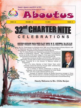 ISSUE : 32                 VOLUME : 31                       7-3-2012                              PAGES - 4




             C E L E B R A T I O N S
             Chief Guest For THE Day Rtn. T. K. Chitta Ranjan
                Rtn T.K. Chitta Ranjan is a Rotarian since 1994, son of Past president of Rotary Mysore, Late
             T.V. Krishnarao and Smt. Vimala Rao, an active member of Inner Wheel
              club of Mysore. Presently he is the president of Rotary Mysore.
                  Rtn T.K. Chitta Ranjan is an Engineering graduate from the National
                Institute of Engineering, Mysore. After completion of engineering
                 served as faculty of the same college for three years before Starting
                  own business in Automobiles , which is now over 25 years old.
                       He was also running an ancillary unit for B E M L, catering to the
                    fabrication of body parts of earth moving equipment for around 5
                      years. Presently he is the Director of National institute of
                       Engineering
                           He is an Active Member of Alert Citizen Team which
                         promotes communal harmony through better understanding
                          and empowering unemployed youth.
                               He is married to Swarna Chittaranjan a teacher by
                             profession, and the present Chairperson for Inner Wheel
                               Dist. 318. The couple is blessed with two sons.
                                    Sandeep an engineer working as Quality Assurance manager in Temp
                                  steel, Chennai and he is married to Ranjani who is a Clinical Psychologist
                                    and second son Gokul is pursuing his doctorate in Social Networking.


                                           Hearty Welcome to Rtn. Chitta Ranjan
 